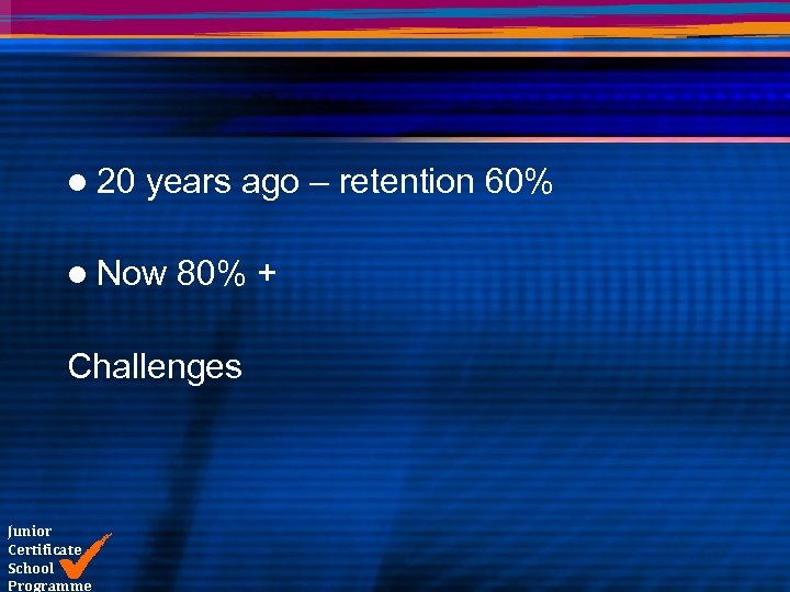 l 20 years ago – retention 60% l Now 80% + Challenges Junior Certificate