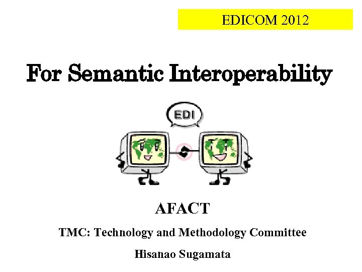 EDICOM 2012 For Semantic Interoperability AFACT TMC: Technology and Methodology Committee Hisanao Sugamata 