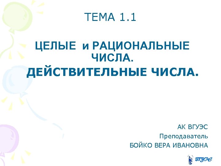 ТЕМА 1. 1 ЦЕЛЫЕ и РАЦИОНАЛЬНЫЕ ЧИСЛА. ДЕЙСТВИТЕЛЬНЫЕ ЧИСЛА. АК ВГУЭС Преподаватель БОЙКО ВЕРА