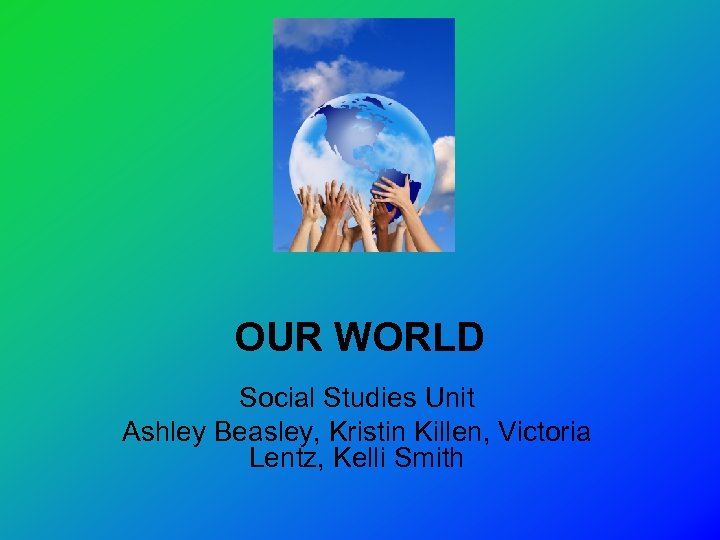 OUR WORLD Social Studies Unit Ashley Beasley, Kristin Killen, Victoria Lentz, Kelli Smith 