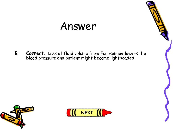 Answer B. Correct. Loss of fluid volume from Furosemide lowers the blood pressure and