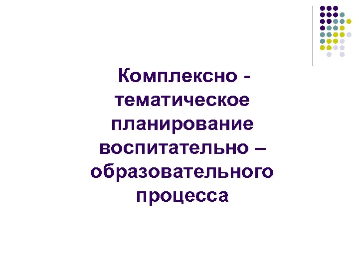 Комплексно - тематическое планирование воспитательно – образовательного процесса. 