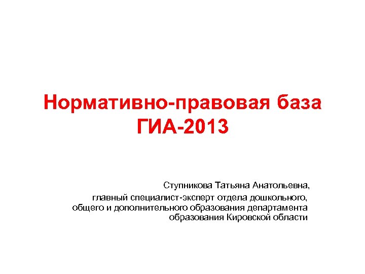 Нормативно-правовая база ГИА-2013 Ступникова Татьяна Анатольевна, главный специалист-эксперт отдела дошкольного, общего и дополнительного образования
