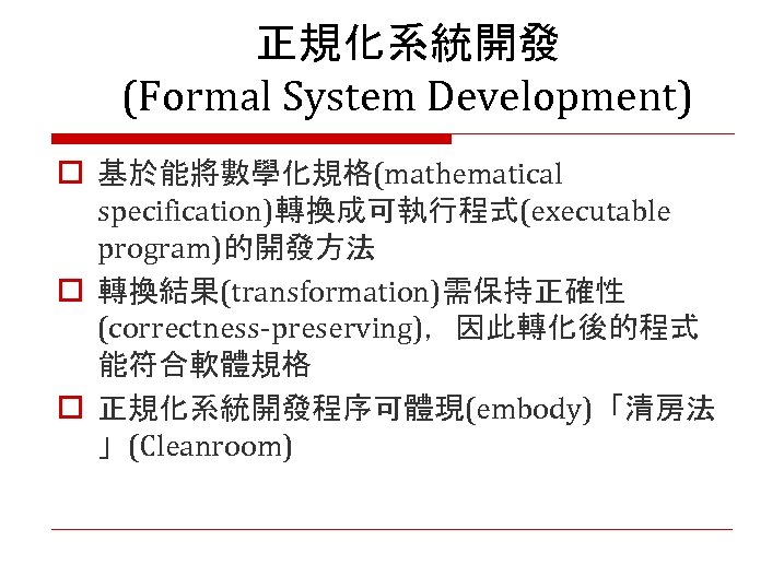 正規化系統開發 (Formal System Development) o 基於能將數學化規格(mathematical specification)轉換成可執行程式(executable program)的開發方法 o 轉換結果(transformation)需保持正確性 (correctness-preserving)，因此轉化後的程式 能符合軟體規格 o 正規化系統開發程序可體現(embody)「清房法