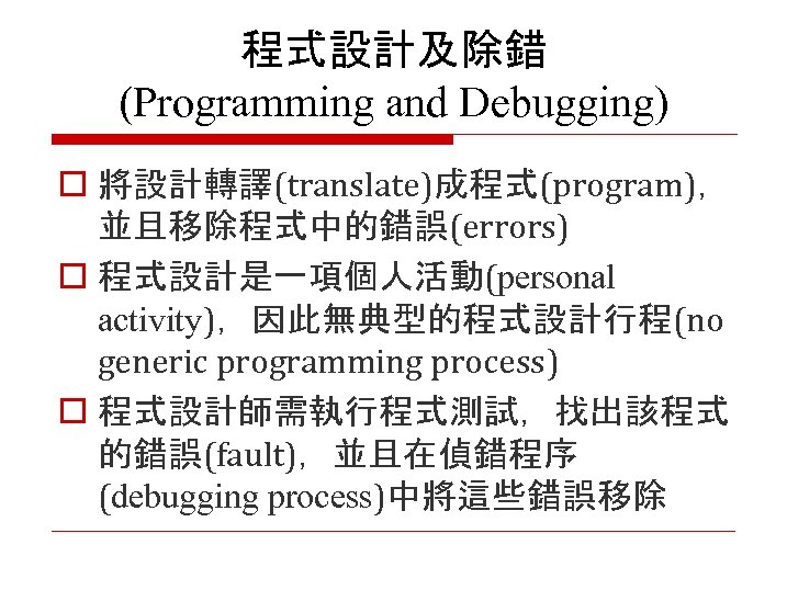 程式設計及除錯 (Programming and Debugging) o 將設計轉譯(translate)成程式(program)， 並且移除程式中的錯誤(errors) o 程式設計是一項個人活動(personal activity)，因此無典型的程式設計行程(no generic programming process) o