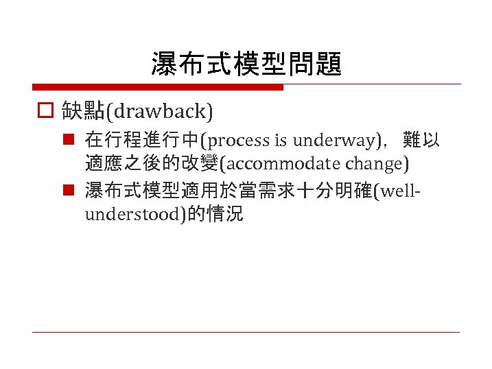 瀑布式模型問題 o 缺點(drawback) n 在行程進行中(process is underway)，難以 適應之後的改變(accommodate change) n 瀑布式模型適用於當需求十分明確(wellunderstood)的情況 