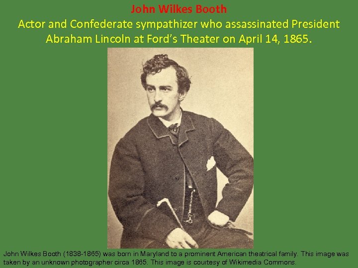 John Wilkes Booth Actor and Confederate sympathizer who assassinated President Abraham Lincoln at Ford’s