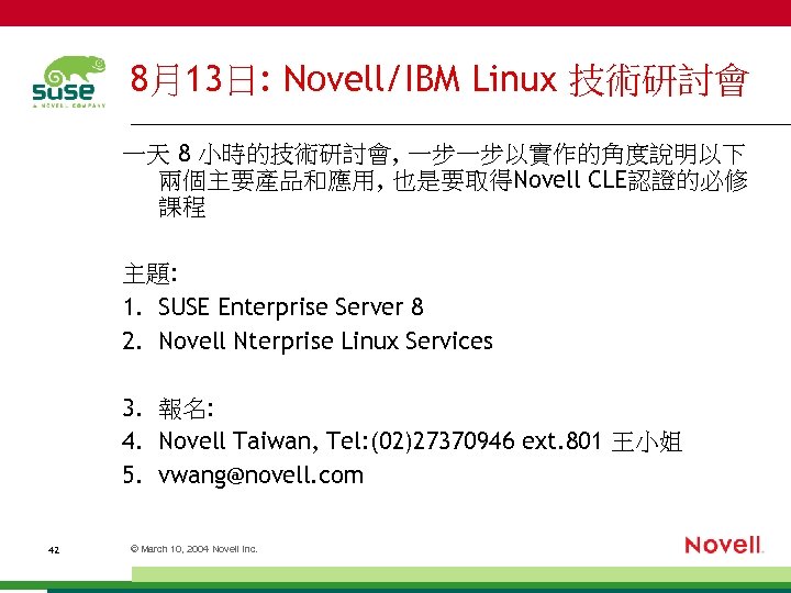 8月13日: Novell/IBM Linux 技術研討會 一天 8 小時的技術研討會, 一步一步以實作的角度說明以下 兩個主要產品和應用, 也是要取得Novell CLE認證的必修 課程 主題: 1.