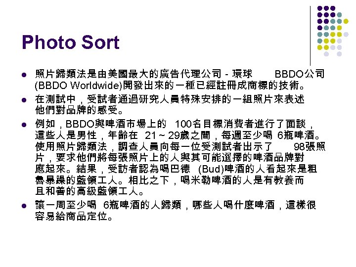 Photo Sort l l 照片歸類法是由美國最大的廣告代理公司－環球 BBDO公司 (BBDO Worldwide)開發出來的一種已經註冊成商標的技術。 在測試中，受試者通過研究人員特殊安排的一組照片來表述 他們對品牌的感受。 例如，BBDO與啤酒市場上的 100名目標消費者進行了面談， 這些人是男性，年齡在 21～