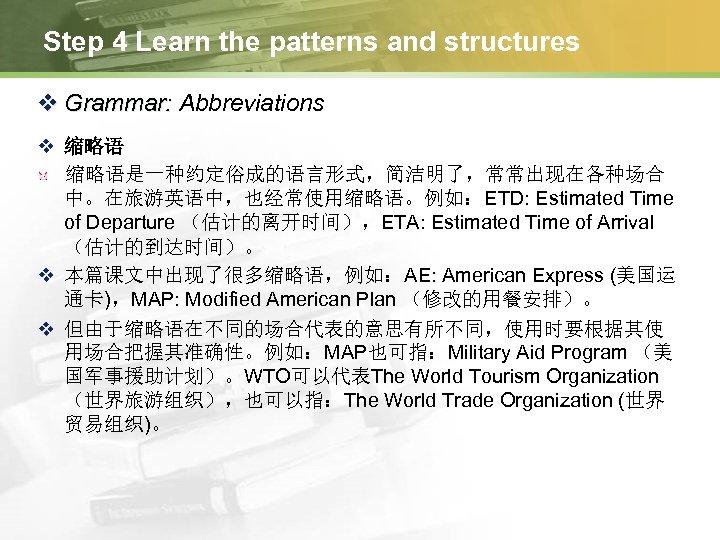 Step 4 Learn the patterns and structures v Grammar: Abbreviations v 缩略语是一种约定俗成的语言形式，简洁明了，常常出现在各种场合 中。在旅游英语中，也经常使用缩略语。例如：ETD: Estimated