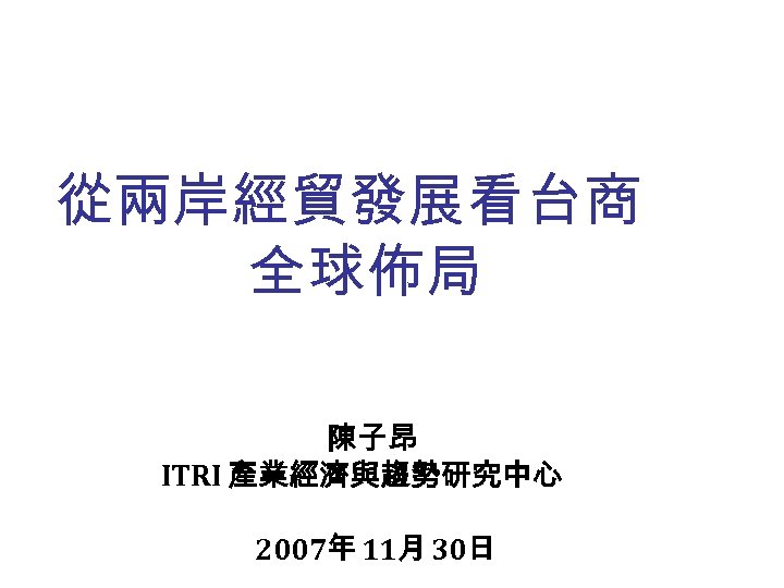 從兩岸經貿發展看台商 全球佈局 陳子昂 ITRI 產業經濟與趨勢研究中心 2007年 11月 30日 