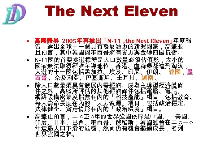 The Next Eleven • 高盛證券 2005年再推出「N-11， Next Eleven」 the 年度報 告，選出全球十一個具有發展潛力的新興國家，高盛並 且預言，其中韓國與墨西哥將有實力與金磚四國抗衡。 • N-11國的首要挑選標準是人口數量必須佔優勢，太小的