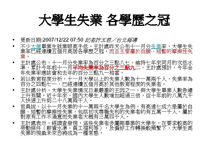 大學生失業 各學歷之冠 • • 更新日期: 2007/12/22 07: 50 記者許玉君／台北報導 不少大學畢業生就業眼高手低。主計處昨天公布十一月分失業率，大學生失 業率已經連續五個月高居各學歷之冠，而且主要屬於自願、短暫的摩擦性失 業。 主計處公布，十一月分失業率為百分之三點八七，維持七年來同月的次低水 準，累計今年前十一月平均失業率為百分之三點九二，主計處預計，今年全