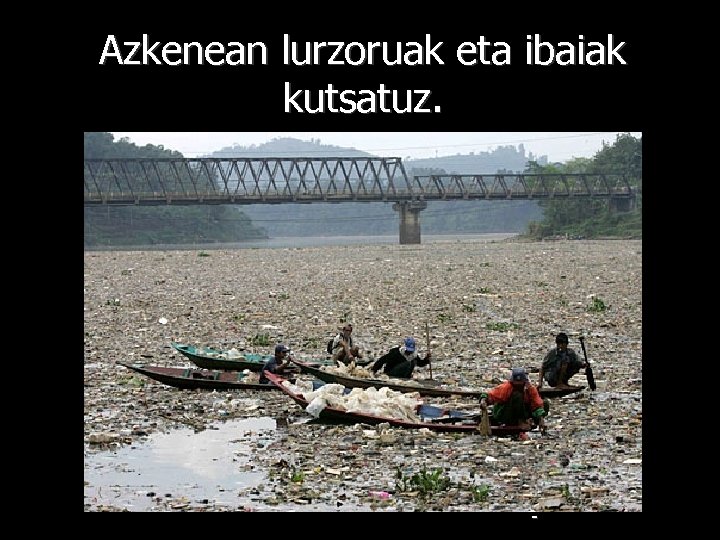 Azkenean lurzoruak eta ibaiak kutsatuz. - 
