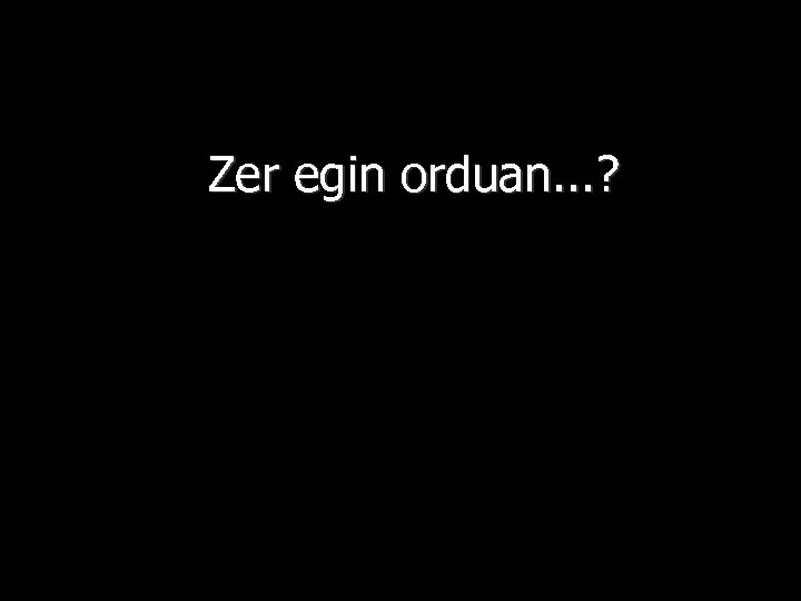 Zer egin orduan. . . ? 