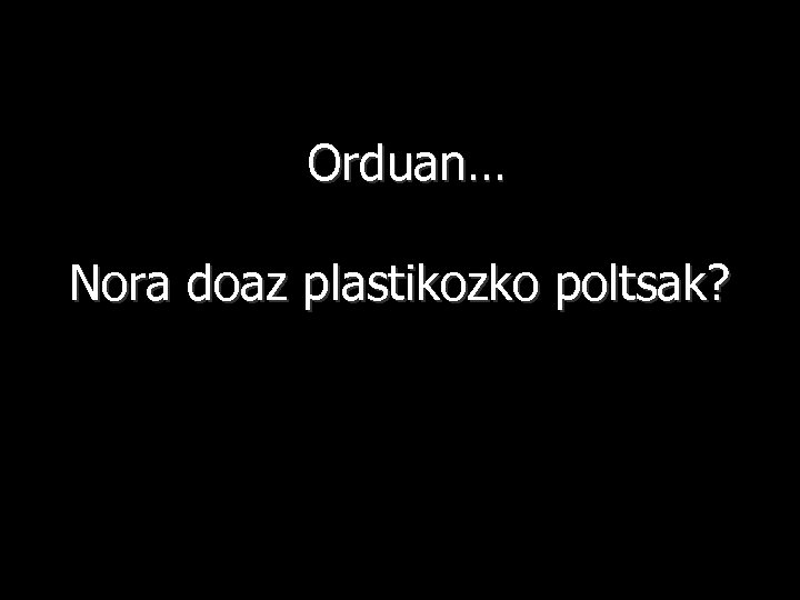 Orduan… Nora doaz plastikozko poltsak? 