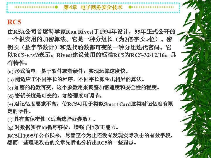 第 4章 电子商务安全技术 RC 5 由RSA公司首席科学家Ron Rivest于1994年设计，95年正式公开的 一个很实用的加密算法。它是一种分组长（为 2倍字长w位）、密 钥长（按字节数计）和迭代轮数都可变的一种分组迭代密码。它 以RC 5 -w/r/b表示。Rivest建议使用的标准RC 5为RC