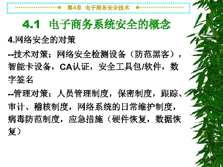 第 4章 电子商务安全技术 4. 1 电子商务系统安全的概念 4. 网络安全的对策 --技术对策：网络安全检测设备（防范黑客）， 智能卡设备，CA认证，安全 具包/软件，数 字签名 --管理对策：人员管理制度，保密制度，跟踪、 审计、稽核制度，网络系统的日常维护制度，