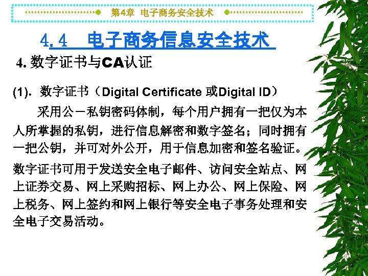 第 4章 电子商务安全技术 4. 4 电子商务信息安全技术 4. 数字证书与CA认证 (1)．数字证书（Digital Certificate 或Digital ID） 采用公－私钥密码体制，每个用户拥有一把仅为本 人所掌握的私钥，进行信息解密和数字签名；同时拥有