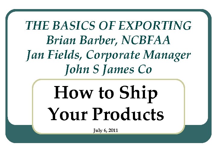 THE BASICS OF EXPORTING Brian Barber, NCBFAA Jan Fields, Corporate Manager John S James