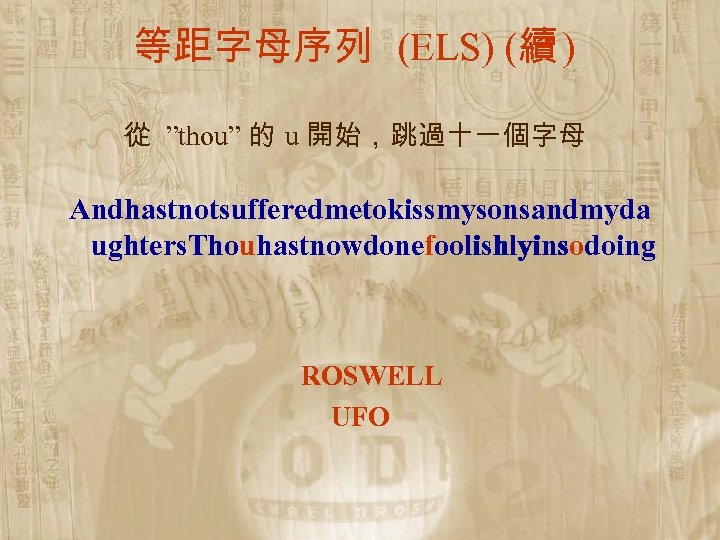 等距字母序列 (ELS) (續 ) 從 ”thou” 的 u 開始，跳過十一個字母 Andhastnotsufferedmetokissmysonsandmyda ughters. Thouhastnowdonefoolishlyinsodoing ROSWELL UFO