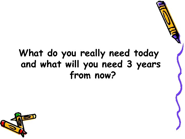 What do you really need today and what will you need 3 years from