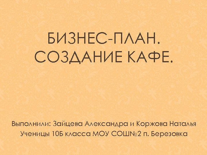 БИЗНЕС-ПЛАН. СОЗДАНИЕ КАФЕ. Выполнили: Зайцева Александра и Коржова Наталья Ученицы 10 Б класса МОУ