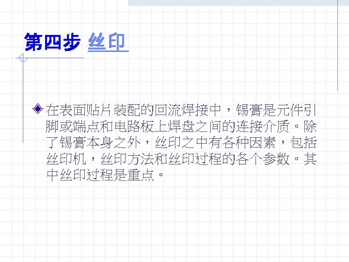 第四步 丝印 在表面贴片装配的回流焊接中，锡膏是元件引 脚或端点和电路板上焊盘之间的连接介质。除 了锡膏本身之外，丝印之中有各种因素，包括 丝印机，丝印方法和丝印过程的各个参数。其 中丝印过程是重点。 