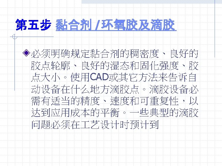 第五步 黏合剂 /环氧胶及滴胶 必须明确规定黏合剂的稠密度、良好的 胶点轮廓、良好的湿态和固化强度、胶 点大小。使用CAD或其它方法来告诉自 动设备在什么地方滴胶点。滴胶设备必 需有适当的精度、速度和可重复性，以 达到应用成本的平衡。一些典型的滴胶 问题必须在 艺设计时预计到 