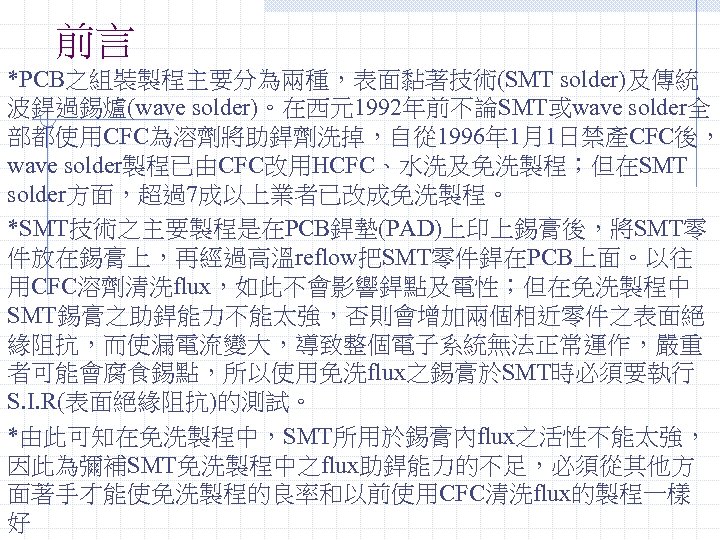 前言 *PCB之組裝製程主要分為兩種，表面黏著技術(SMT solder)及傳統 波銲過錫爐(wave solder)。在西元1992年前不論SMT或wave solder全 部都使用CFC為溶劑將助銲劑洗掉，自從 1996年 1月1日禁產CFC後， wave solder製程已由CFC改用HCFC、水洗及免洗製程；但在SMT solder方面，超過7成以上業者已改成免洗製程。 *SMT技術之主要製程是在PCB銲墊(PAD)上印上錫膏後，將SMT零 件放在錫膏上，再經過高溫reflow把SMT零件銲在PCB上面。以往