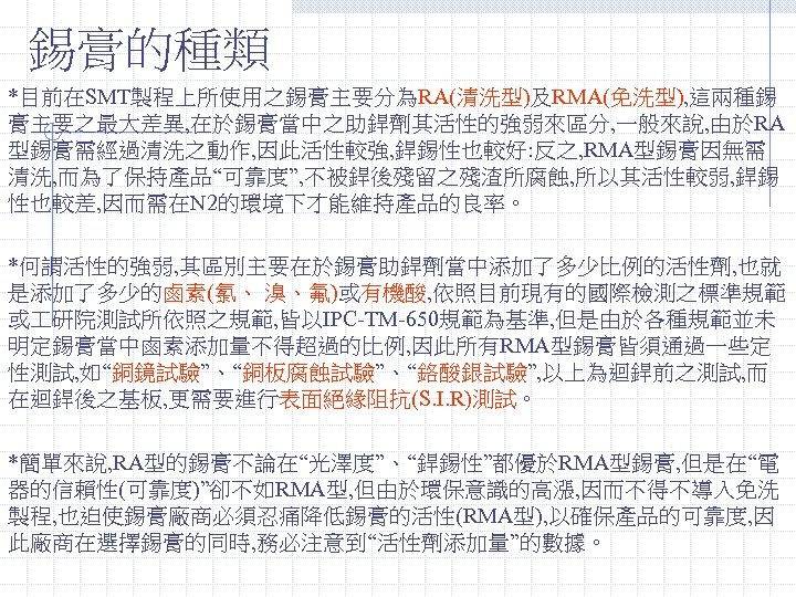 錫膏的種類 *目前在SMT製程上所使用之錫膏主要分為RA(清洗型)及RMA(免洗型), 這兩種錫 膏主要之最大差異, 在於錫膏當中之助銲劑其活性的強弱來區分, 一般來說, 由於RA 型錫膏需經過清洗之動作, 因此活性較強, 銲錫性也較好: 反之, RMA型錫膏因無需 清洗, 而為了保持產品“可靠度”,