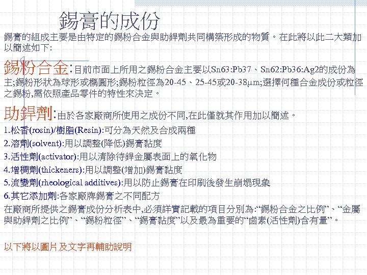 錫膏的成份 錫膏的組成主要是由特定的錫粉合金與助銲劑共同構築形成的物質。在此將以此二大類加 以簡述如下: 錫粉合金: 目前市面上所用之錫粉合金主要以Sn 63: Pb 37、Sn 62: Pb 36: Ag 2的成份為 主;