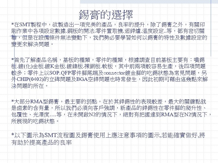 錫膏的選擇 *在SMT製程中，欲製造出一項完美的產品，良率的提升，除了錫膏之外，有關印 刷作業中各項設定數據. 鋼板的開法. 零件置取機. 迴銲爐. 溫度設定. . 等，都有密切關 聯，但是在設備條件無法變動下，我們勢必要學習如何以錫膏的特性及數據設定的 變更來解決問題。 *首先了解產品名稱，基板的種類，零件的種類，根據調查目前基板主要有：噴錫 板. 鍍(化)金板.