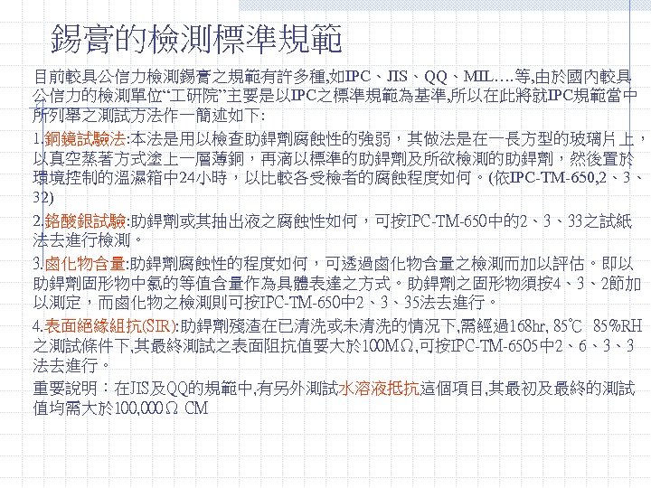 錫膏的檢測標準規範 目前較具公信力檢測錫膏之規範有許多種, 如IPC、JIS、QQ、MIL…. 等, 由於國內較具 公信力的檢測單位“ 研院”主要是以IPC之標準規範為基準, 所以在此將就IPC規範當中 所列舉之測試方法作一簡述如下: 1. 銅鏡試驗法: 本法是用以檢查助銲劑腐蝕性的強弱，其做法是在一長方型的玻璃片上， 以真空蒸著方式塗上一層薄銅，再滴以標準的助銲劑及所欲檢測的助銲劑，然後置於 環境控制的溫濕箱中