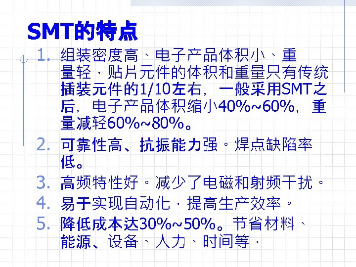 SMT的特点 1. 组装密度高、电子产品体积小、重 2. 3. 4. 5. 量轻，贴片元件的体积和重量只有传统 插装元件的1/10左右，一般采用SMT之 后，电子产品体积缩小 40%~60%，重 量减轻 60%~80%。 可靠性高、抗振能力强。焊点缺陷率