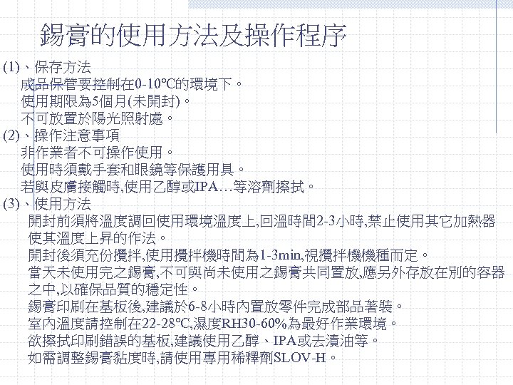 錫膏的使用方法及操作程序 (1)、保存方法 成品保管要控制在 0 -10℃的環境下。 使用期限為 5個月(未開封)。 不可放置於陽光照射處。 (2)、操作注意事項 非作業者不可操作使用。 使用時須戴手套和眼鏡等保護用具。 若與皮膚接觸時, 使用乙醇或IPA…等溶劑擦拭。 (3)、使用方法