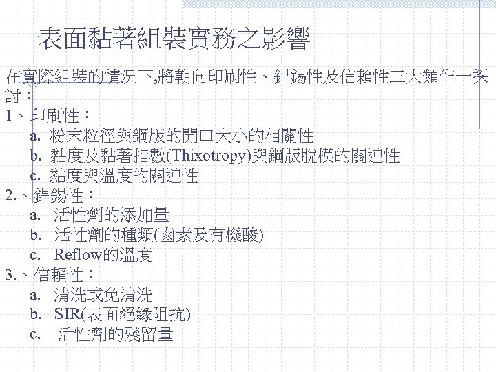 表面黏著組裝實務之影響 在實際組裝的情況下, 將朝向印刷性、銲錫性及信賴性三大類作一探 討： 1、印刷性： a. 粉末粒徑與鋼版的開口大小的相關性 b. 黏度及黏著指數(Thixotropy)與鋼版脫模的關連性 c. 黏度與溫度的關連性 2. 、銲錫性： a.