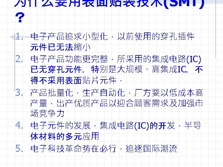 为什么要用表面贴装技术(SMT) ？ 1. 电子产品追求小型化，以前使用的穿孔插件 2. 3. 4. 5. 元件已无法缩小 电子产品功能更完整，所采用的集成电路(IC) 已无穿孔元件，特别是大规模、高集成IC，不 得不采用表面贴片元件， 产品批量化，生产自动化，厂方要以低成本高 产量，出产优质产品以迎合顾客需求及加强市