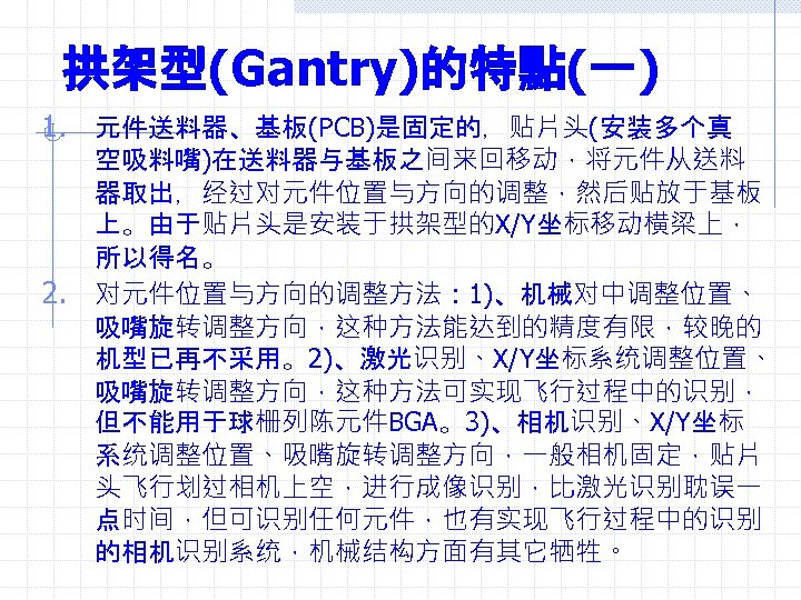 拱架型(Gantry)的特點(一) 1. 元件送料器、基板(PCB)是固定的，贴片头(安装多个真 2. 空吸料嘴)在送料器与基板之间来回移动，将元件从送料 器取出，经过对元件位置与方向的调整，然后贴放于基板 上。由于贴片头是安装于拱架型的X/Y坐标移动横梁上， 所以得名。 对元件位置与方向的调整方法： 1)、机械对中调整位置、 吸嘴旋转调整方向，这种方法能达到的精度有限，较晚的 机型已再不采用。2)、激光识别、X/Y坐标系统调整位置、 吸嘴旋转调整方向，这种方法可实现飞行过程中的识别， 但不能用于球栅列陈元件BGA。3)、相机识别、X/Y坐标