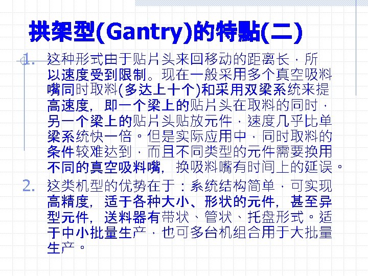 拱架型(Gantry)的特點(二) 1. 这种形式由于贴片头来回移动的距离长，所 以速度受到限制。现在一般采用多个真空吸料 嘴同时取料(多达上十个)和采用双梁系统来提 高速度，即一个梁上的贴片头在取料的同时， 另一个梁上的贴片头贴放元件，速度几乎比单 梁系统快一倍。但是实际应用中，同时取料的 条件较难达到，而且不同类型的元件需要换用 不同的真空吸料嘴，换吸料嘴有时间上的延误。 2. 这类机型的优势在于：系统结构简单，可实现 高精度，适于各种大小、形状的元件，甚至异 型元件，送料器有带状、管状、托盘形式。适