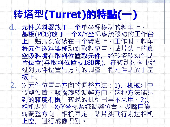 转塔型(Turret)的特點(一) 1. 元件送料器放于一个单坐标移动的料车上， 基板(PCB)放于一个X/Y坐标系统移动的 作台 上，贴片头安装在一个转塔上， 作时，料车 将元件送料器移动到取料位置，贴片头上的真 空吸料嘴在取料位置取元件，经转塔转动到贴 片位置(与取料位置成 180度)，在转动过程中经 过对元件位置与方向的调整，将元件贴放于基 板上。 2.