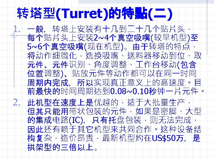 转塔型(Turret)的特點(二) 1. 一般，转塔上安装有十几到二十几个贴片头， 每个贴片头上安装2~4个真空吸嘴(较早机型)至 5~6个真空吸嘴(现在机型)。由于转塔的特点， 将动作细微化，选换吸嘴、送料器移动到位、取 元件、元件识别、角度调整、 作台移动(包含 位置调整)、贴放元件等动作都可以在同一时间 周期内完成，所以实现真正意义上的高速度。目 前最快的时间周期达到 0. 08~0. 10秒钟一片元件。