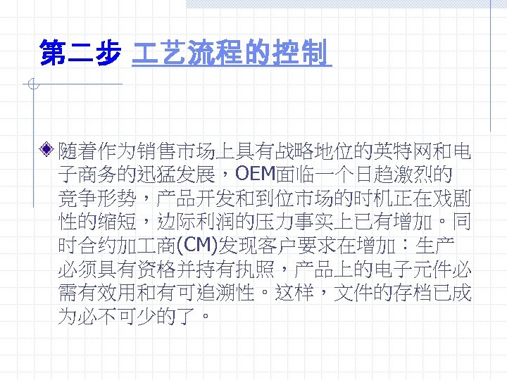 第二步 艺流程的控制 随着作为销售市场上具有战略地位的英特网和电 子商务的迅猛发展，OEM面临一个日趋激烈的 竞争形势，产品开发和到位市场的时机正在戏剧 性的缩短，边际利润的压力事实上已有增加。同 时合约加 商(CM)发现客户要求在增加：生产 必须具有资格并持有执照，产品上的电子元件必 需有效用和有可追溯性。这样，文件的存档已成 为必不可少的了。 