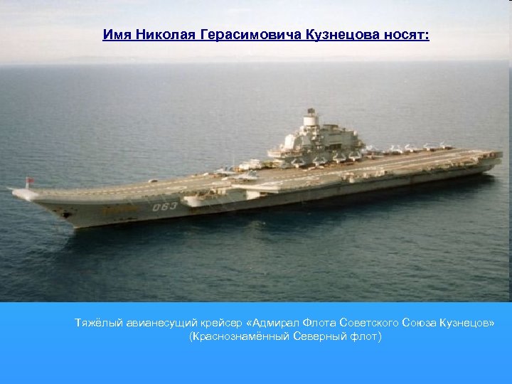 Имя Николая Герасимовича Кузнецова носят: Тяжёлый авианесущий крейсер «Адмирал Флота Советского Союза Кузнецов» (Краснознамённый