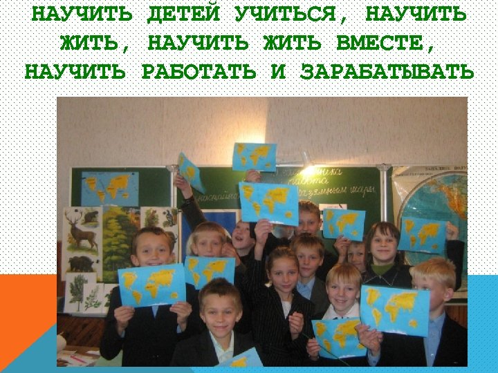 НАУЧИТЬ ДЕТЕЙ УЧИТЬСЯ, НАУЧИТЬ ЖИТЬ ВМЕСТЕ, НАУЧИТЬ РАБОТАТЬ И ЗАРАБАТЫВАТЬ 