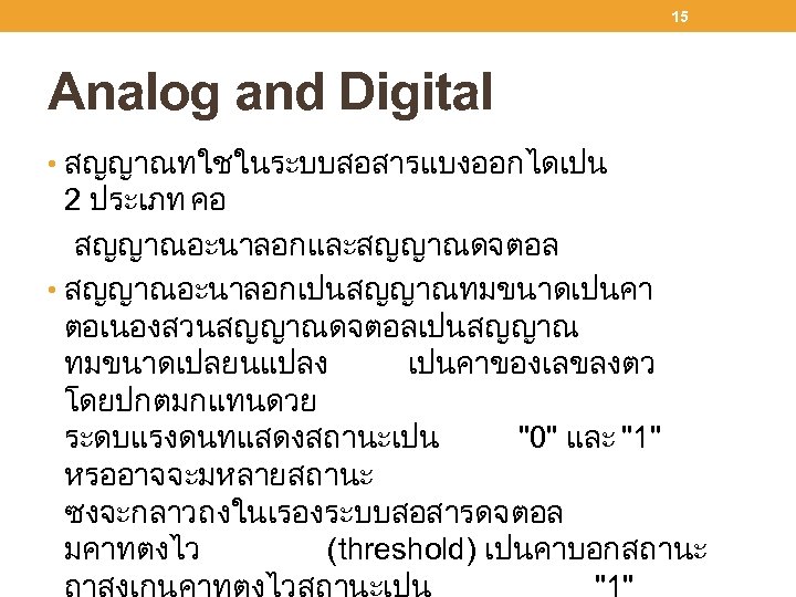 15 Analog and Digital • สญญาณทใชในระบบสอสารแบงออกไดเปน 2 ประเภท คอ สญญาณอะนาลอกและสญญาณดจตอล • สญญาณอะนาลอกเปนสญญาณทมขนาดเปนคา ตอเนองสวนสญญาณดจตอลเปนสญญาณ ทมขนาดเปลยนแปลง