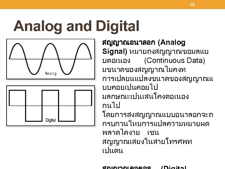 16 Analog and Digital สญญาณอนาลอก (Analog Signal) หมายถงสญญาณขอมลแบ บตอเนอง (Continuous Data) มขนาดของสญญาณไมคงท การเปลยนแปลงขนาดของสญญาณแ บบคอยเปนคอยไป
