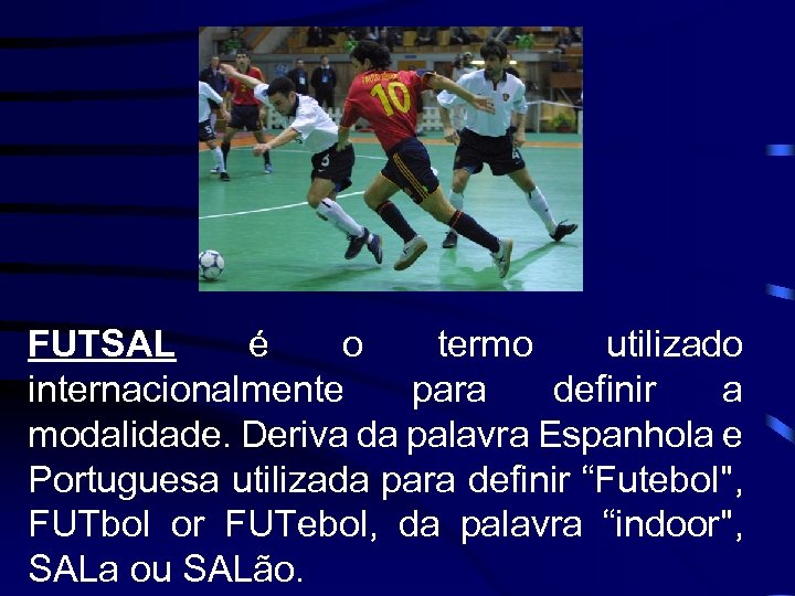 FUTSAL é o termo utilizado internacionalmente para definir a modalidade. Deriva da palavra Espanhola