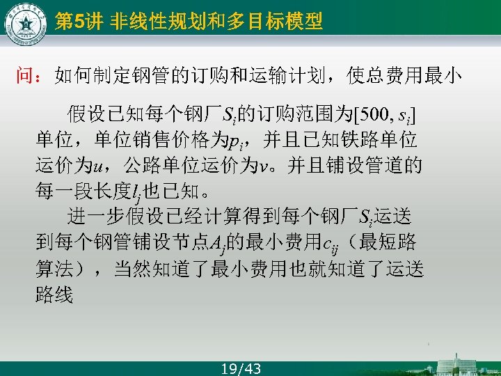 第 5讲 非线性规划和多目标模型 问：如何制定钢管的订购和运输计划，使总费用最小 假设已知每个钢厂Si的订购范围为[500, si] 单位，单位销售价格为pi，并且已知铁路单位 运价为u，公路单位运价为v。并且铺设管道的 每一段长度lj也已知。 进一步假设已经计算得到每个钢厂Si运送 到每个钢管铺设节点Aj的最小费用cij（最短路 算法），当然知道了最小费用也就知道了运送 路线 19/43