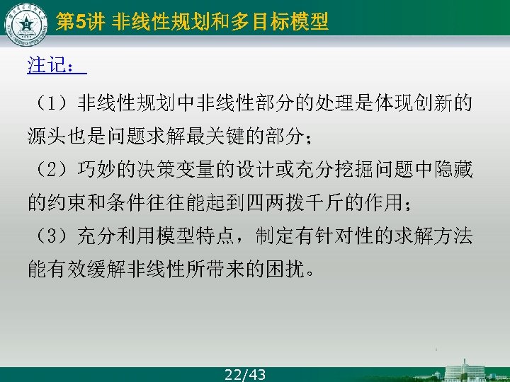 第 5讲 非线性规划和多目标模型 注记： （1）非线性规划中非线性部分的处理是体现创新的 源头也是问题求解最关键的部分； （2）巧妙的决策变量的设计或充分挖掘问题中隐藏 的约束和条件往往能起到四两拨千斤的作用； （3）充分利用模型特点，制定有针对性的求解方法 能有效缓解非线性所带来的困扰。 22/43 